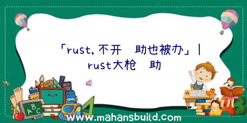 「rust,不开辅助也被办」|rust大枪辅助